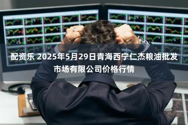 配资乐 2025年5月29日青海西宁仁杰粮油批发市场有限公司价格行情