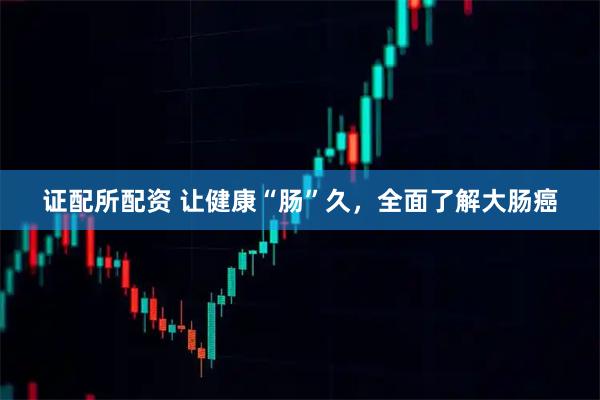 证配所配资 让健康“肠”久，全面了解大肠癌