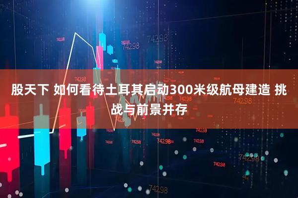 股天下 如何看待土耳其启动300米级航母建造 挑战与前景并存