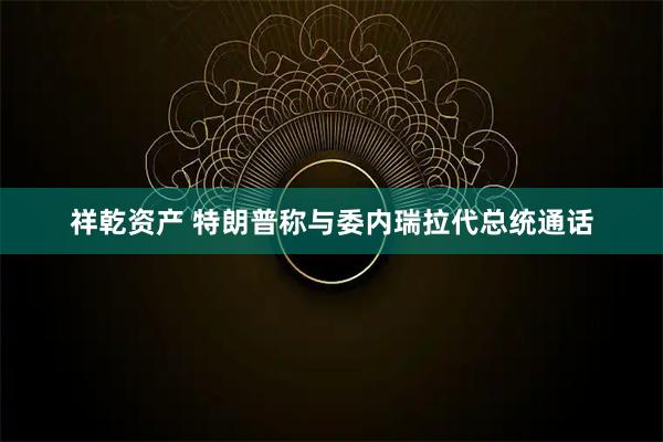 祥乾资产 特朗普称与委内瑞拉代总统通话