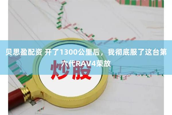 贝思盈配资 开了1300公里后，我彻底服了这台第六代RAV4荣放