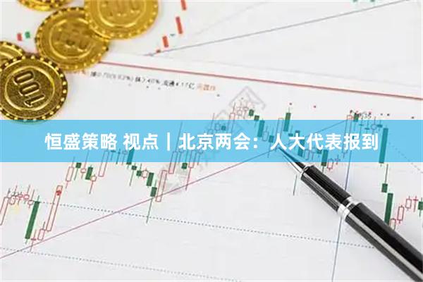 恒盛策略 视点｜北京两会：人大代表报到