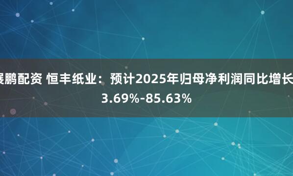 展鹏配资 恒丰纸业：预计2025年归母净利润同比增长53.69%-85.63%