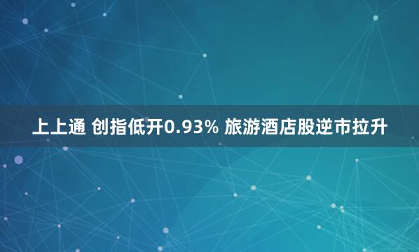 上上通 创指低开0.93% 旅游酒店股逆市拉升
