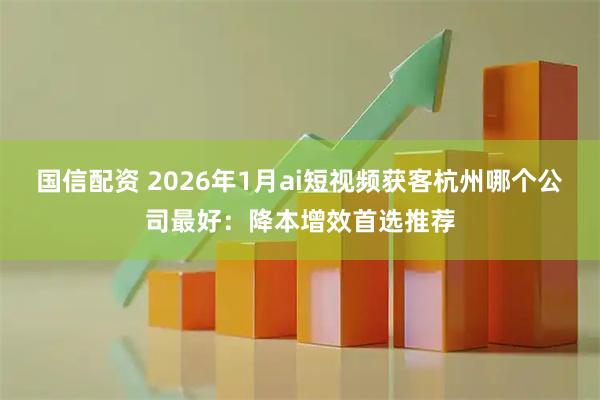 国信配资 2026年1月ai短视频获客杭州哪个公司最好：降本增效首选推荐