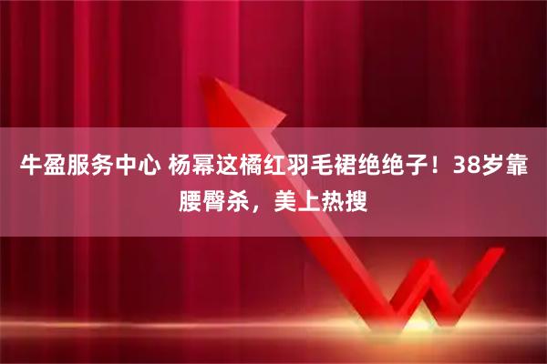 牛盈服务中心 杨幂这橘红羽毛裙绝绝子！38岁靠腰臀杀，美上热搜