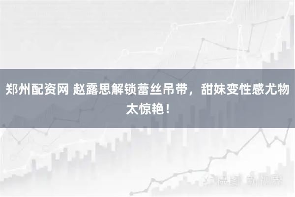郑州配资网 赵露思解锁蕾丝吊带，甜妹变性感尤物太惊艳！