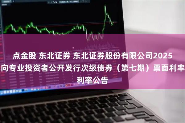 点金股 东北证券 东北证券股份有限公司2025年面向专业投资者公开发行次级债券（第七期）票面利率公告