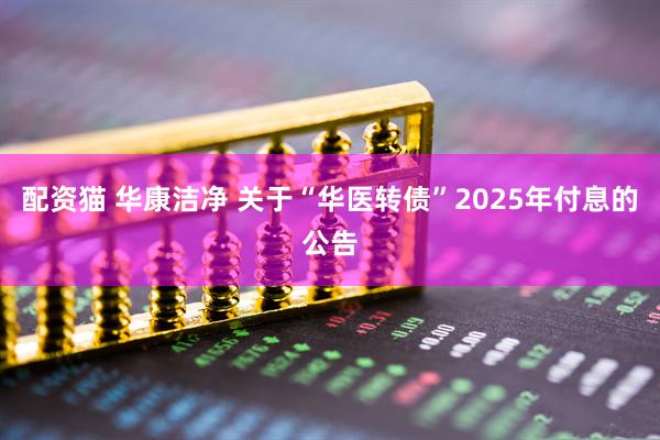 配资猫 华康洁净 关于“华医转债”2025年付息的公告