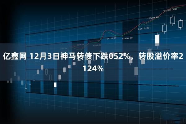 亿鑫网 12月3日神马转债下跌052%，转股溢价率2124%