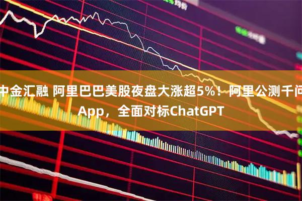 中金汇融 阿里巴巴美股夜盘大涨超5%！阿里公测千问App，全面对标ChatGPT