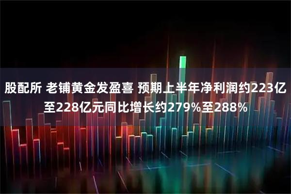 股配所 老铺黄金发盈喜 预期上半年净利润约223亿至228亿元同比增长约279%至288%