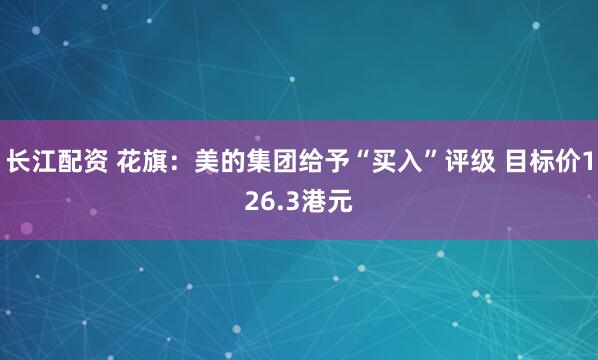 长江配资 花旗：美的集团给予“买入”评级 目标价126.3港元